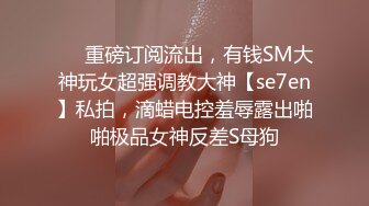 ❤️重磅订阅流出，有钱SM大神玩女超强调教大神【se7en】私拍，滴蜡电控羞辱露出啪啪极品女神反差S母狗