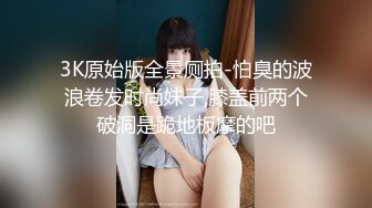 3K原始版全景厕拍-怕臭的波浪卷发时尚妹子,膝盖前两个破洞是跪地板摩的吧