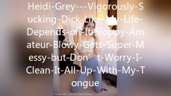 Heidi-Grey---Vigorously-Sucking-Dick-Like-My-Life-Depends-on-It-Sloppy-Amateur-Blowy-Gets-Super-Messy-but-Don’t-Worry-I-Clean-It-All-Up-With-My-Tongue