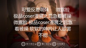 ❤️可爱反差萌妹❤️微露脸 极品coser漫展之后急着被操 微露脸 极品coser漫展之后急着被操 软软的呻吟让人欲罢不能