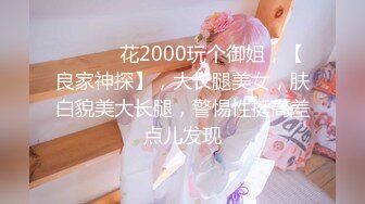 ♈ ♈ ♈ 花2000玩个御姐，【良家神探】，大长腿美女，肤白貌美大长腿，警惕性挺高差点儿发现